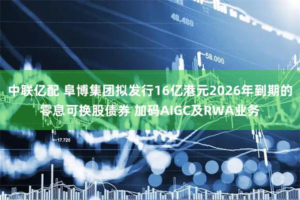 中联亿配 阜博集团拟发行16亿港元2026年到期的零息可换股债券 加码AIGC及RWA业务