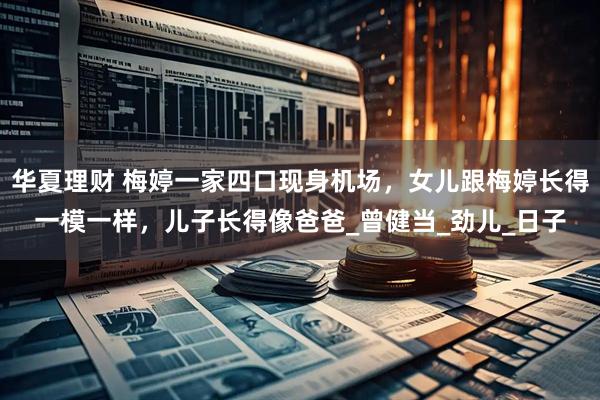 华夏理财 梅婷一家四口现身机场，女儿跟梅婷长得一模一样，儿子长得像爸爸_曾健当_劲儿_日子
