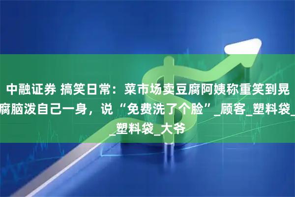 中融证券 搞笑日常：菜市场卖豆腐阿姨称重笑到晃，豆腐脑泼自己一身，说 “免费洗了个脸”_顾客_塑料袋_大爷