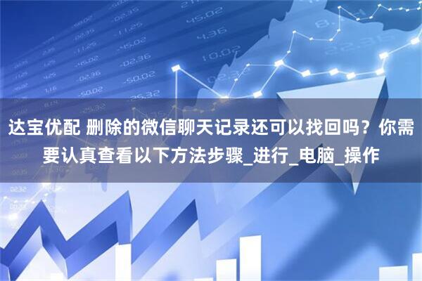 达宝优配 删除的微信聊天记录还可以找回吗？你需要认真查看以下方法步骤_进行_电脑_操作