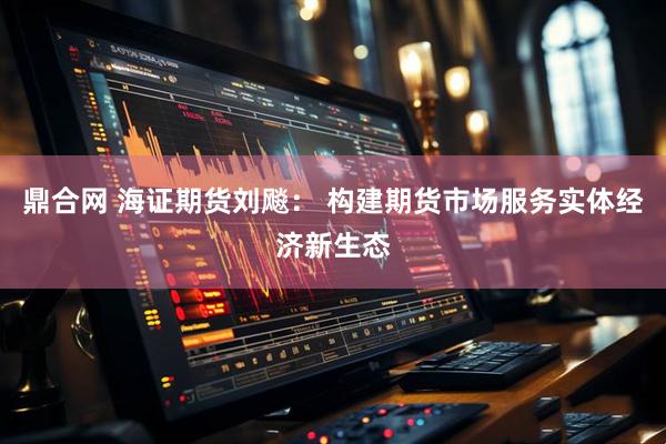 鼎合网 海证期货刘飚： 构建期货市场服务实体经济新生态