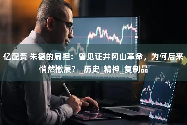 亿配资 朱德的扁担：曾见证井冈山革命，为何后来悄然撤展？_历史_精神_复制品