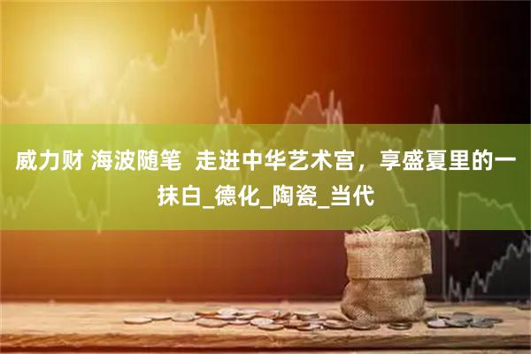 威力财 海波随笔  走进中华艺术宫，享盛夏里的一抹白_德化_陶瓷_当代