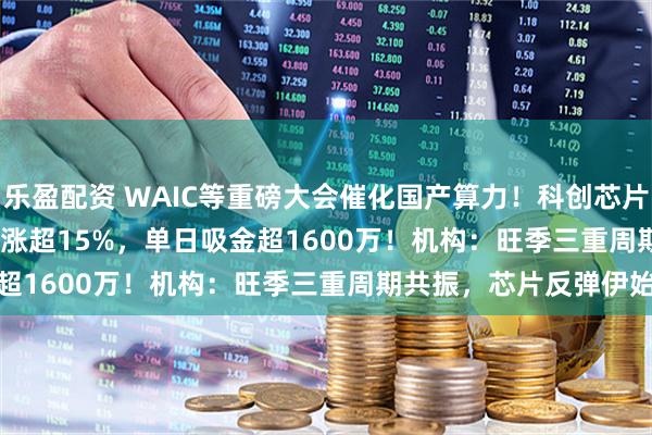 乐盈配资 WAIC等重磅大会催化国产算力！科创芯片50ETF(588750)放量涨超15%，单日吸金超1600万！机构：旺季三重周期共振，芯片反弹伊始