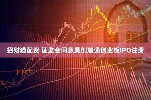 招财猫配资 证监会同意昊创瑞通创业板IPO注册