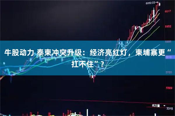 牛股动力 泰柬冲突升级：经济亮红灯，柬埔寨更“扛不住”？