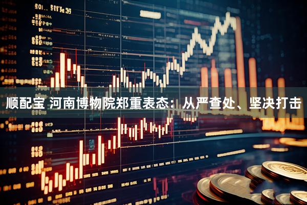 顺配宝 河南博物院郑重表态：从严查处、坚决打击