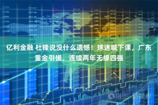 亿利金融 杜锋说没什么遗憾！球迷喊下课，广东重金引援，连续两年无缘四强