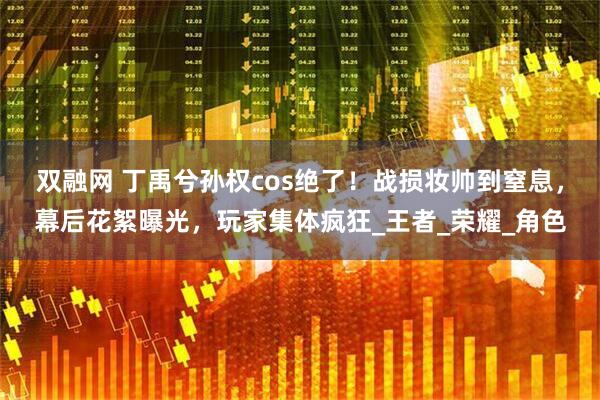 双融网 丁禹兮孙权cos绝了！战损妆帅到窒息，幕后花絮曝光，玩家集体疯狂_王者_荣耀_角色