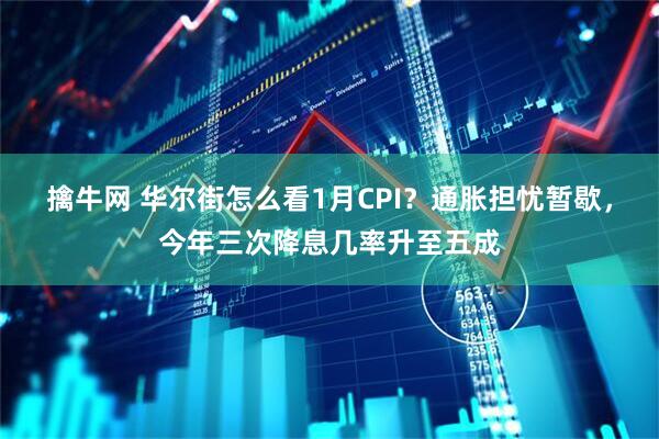 擒牛网 华尔街怎么看1月CPI？通胀担忧暂歇，今年三次降息几率升至五成