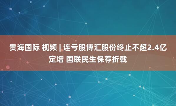 贵海国际 视频 | 连亏股博汇股份终止不超2.4亿定增 国联民生保荐折戟