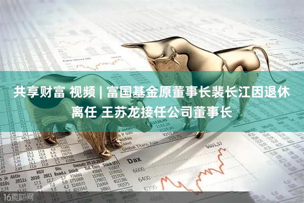 共享财富 视频 | 富国基金原董事长裴长江因退休离任 王苏龙接任公司董事长
