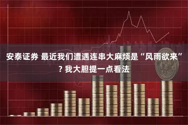 安泰证券 最近我们遭遇连串大麻烦是“风雨欲来”? 我大胆提一点看法