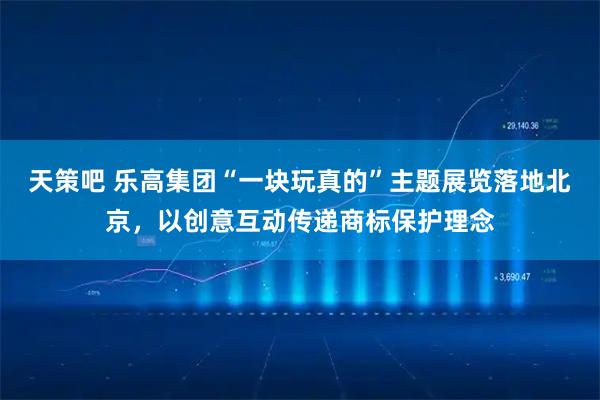 天策吧 乐高集团“一块玩真的”主题展览落地北京，以创意互动传递商标保护理念