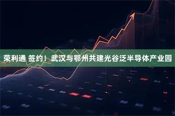荣利通 签约！武汉与鄂州共建光谷泛半导体产业园